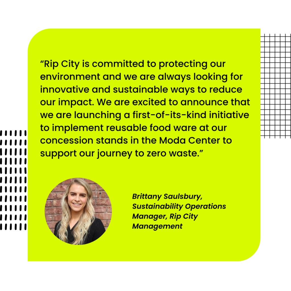 “Rip City is committed to protecting our environment and we are always looking for innovative and sustainable ways to reduce our impact. We are excited to announce that we are launching a first-ofits-kind initiative to implement reusable food ware at our concession stands in the Moda Center to support our journey to zero waste.”